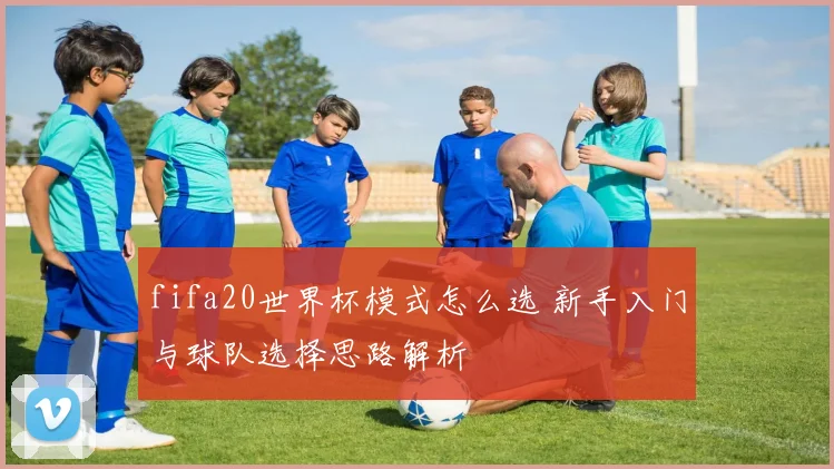fifa20世界杯模式怎么选 新手入门与球队选择思路解析