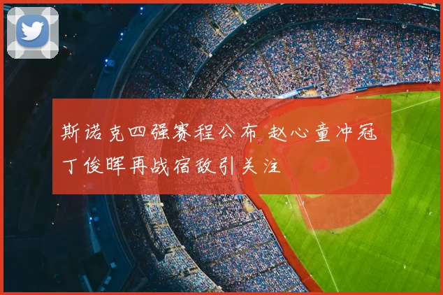 斯诺克四强赛程公布 赵心童冲冠 丁俊晖再战宿敌引关注