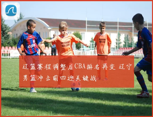 辽篮赛程调整后CBA排名再变 辽宁男篮冲击前四迎关键战