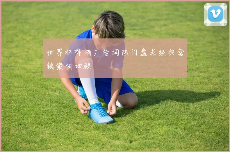 世界杯啤酒广告词热门盘点经典营销案例回顾